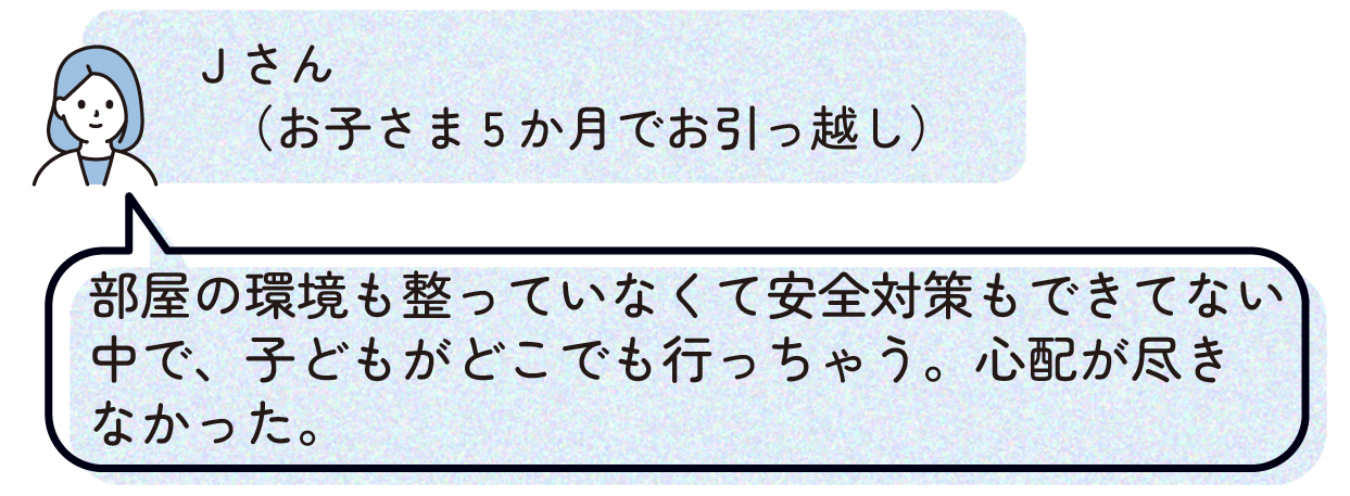 Jさん(お子さま5か月でお引っ越し):部屋の環境も整っていなくて安全対策もできてない中で、子どもがどこにでも行っちゃう。心配が尽きなかった。