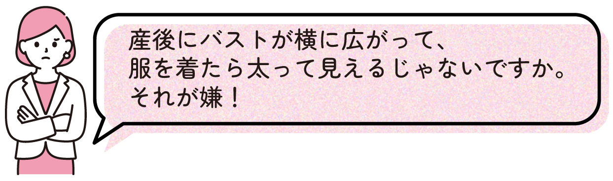 産後にバストが横に広がって、服を着たら太って見えるじゃないですか。それが嫌!