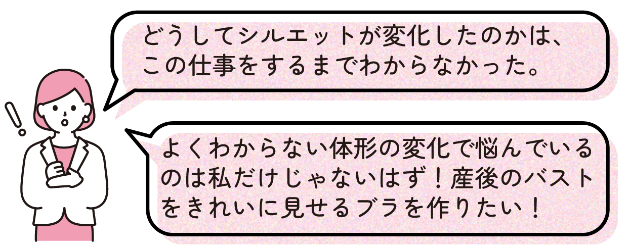 どうしてシルエットが変化したのかは、この仕事をするまでわからなかった。よくわからない体形の変化で悩んでいるのは私だけじゃないはず!産後のバストをきれいに見せるブラを作りたい!