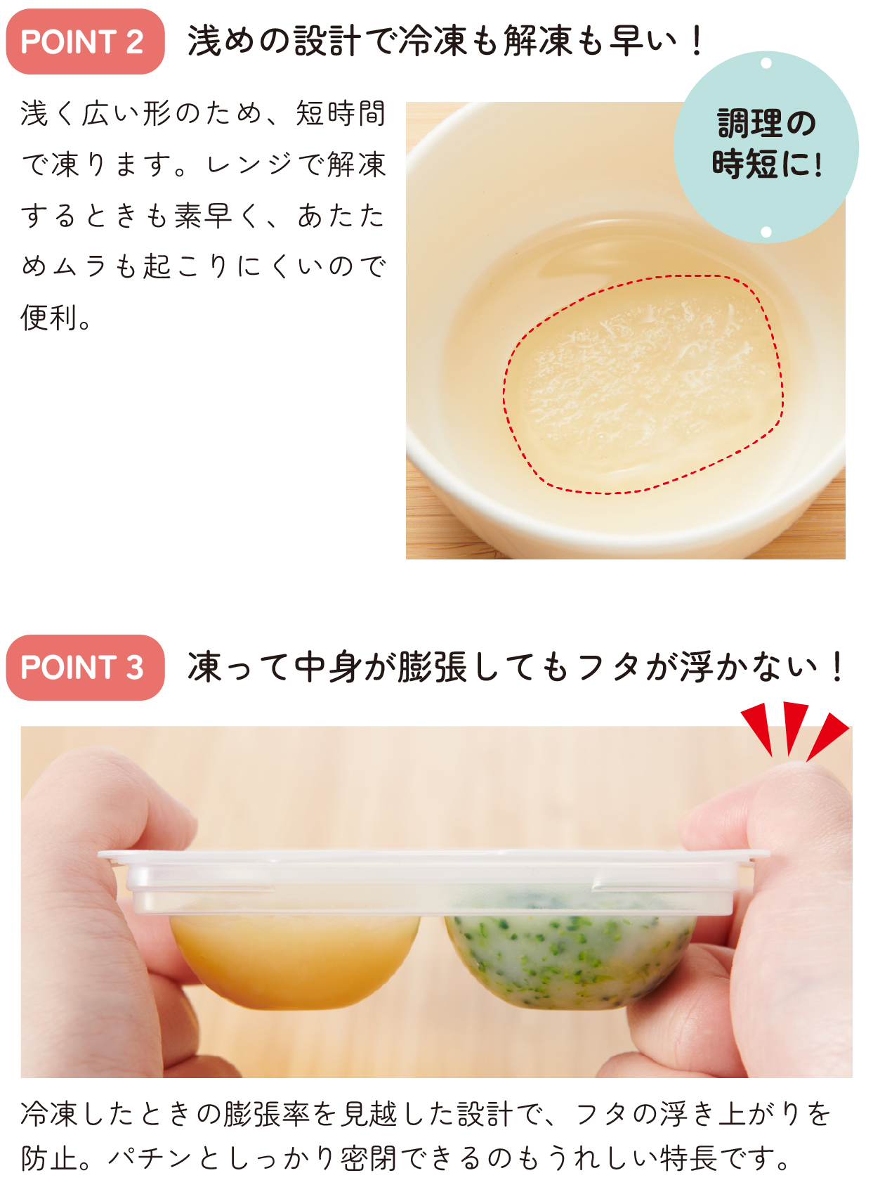 POINT2 浅めの設計で冷凍も解凍も早い!
POINT3 凍って中身が膨張してもフタが浮かない!