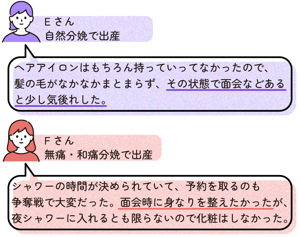 ヘアアイロンはもちろん持っていってなかったので、髪の毛がなかなかまとまらず、その状態で面会などあると少し気後れした。(Eさん:自然分娩)
シャワーの時間が決められていて、予約を取るのも争奪戦で大変だった。面会時に身なりを整えたかったが、夜シャワーに入れるとも限らないので化粧はしなかった。(Fさん:無痛・和痛分娩)
