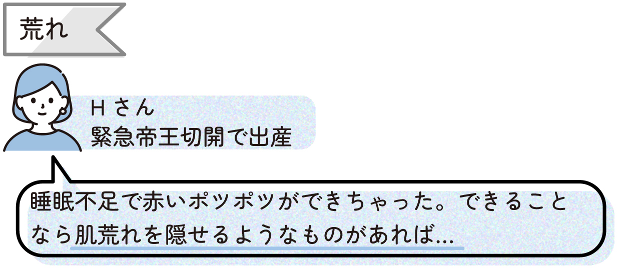 【荒れ】
睡眠不足で赤いポツポツができちゃった。できることなら肌荒れを隠せるようなものがあれば…(Hさん:緊急帝王切開)
