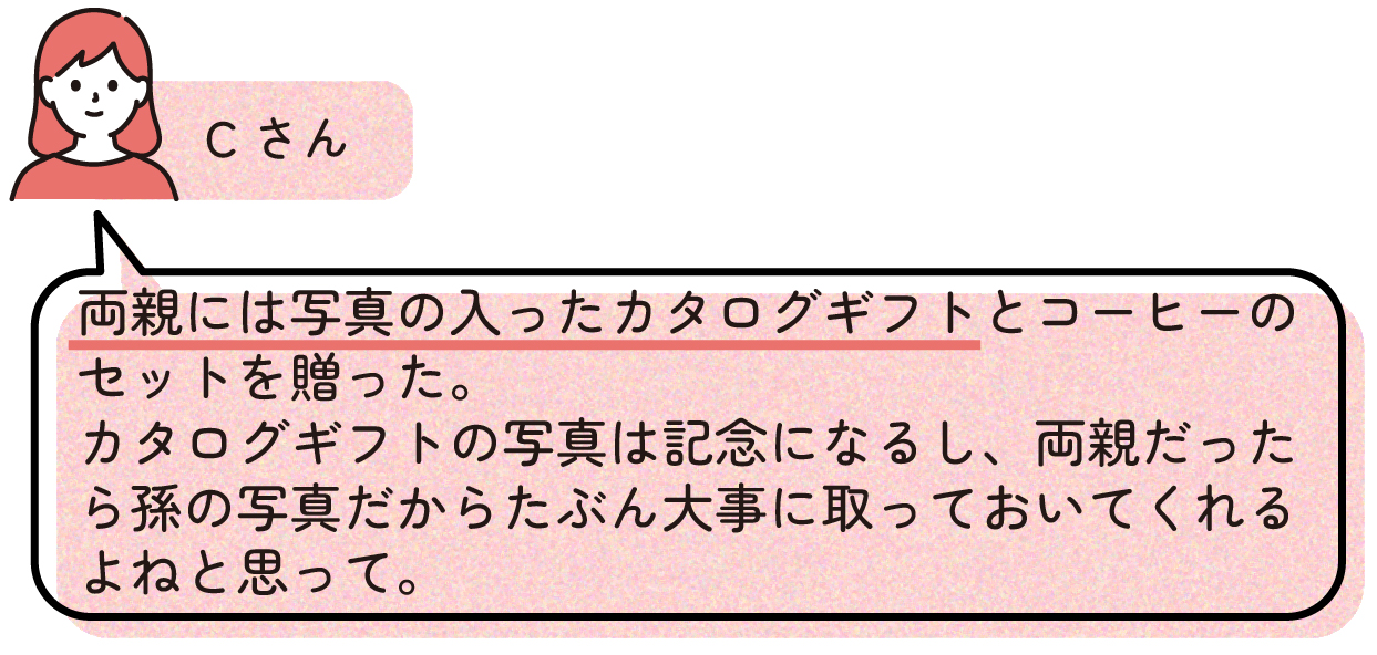 Cさん
>両親には写真の入ったカタログギフトとコーヒーのセットを贈った。
>カタログギフトの写真は記念になるし、両親だったら孫の写真だからたぶん大事に取っておいてくれるよねと思って。