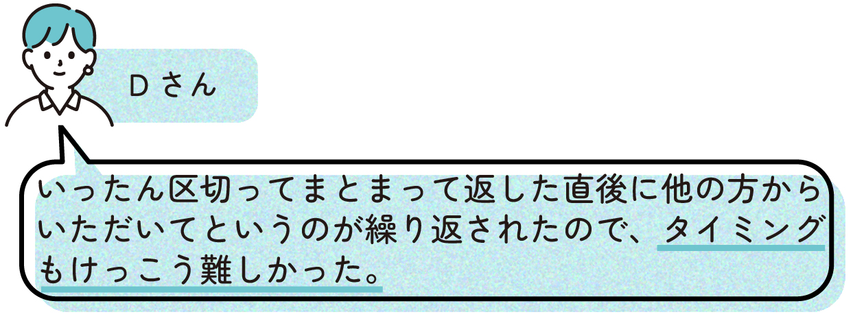 Dさん
>いったん区切ってまとまって返した直後に他の方からいただいてというのが繰り返されたので、タイミングもけっこう難しかった。
