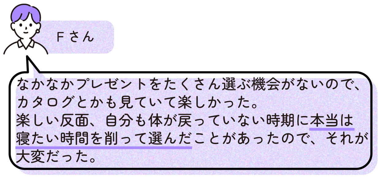 Fさん
>なかなかプレゼントをたくさん選ぶ機会がないので、カタログとかも見ていて楽しかった。
>楽しい反面、自分も体が戻っていない時期に本当は寝たい時間を削って選んだことがあったので、それが大変だった。