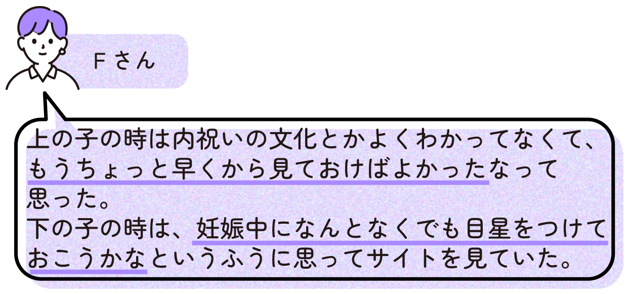 Fさん
>上の子の時は内祝いの文化とかよくわかってなくて、もうちょっと早くから見ておけばよかったなって思った。
>下の子の時は、妊娠中になんとなくでも目星をつけておこうかなというふうに思ってサイトを見ていた。