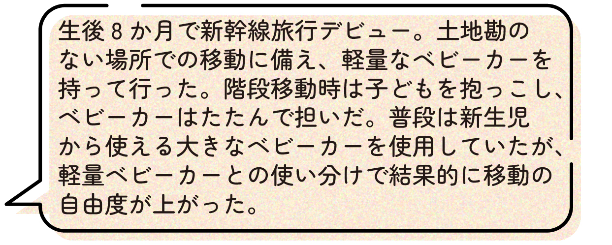 生後8か月で新幹線旅行デビュー。土地勘のない場所での移動に備え、軽量なベビーカーを持って行った。階段移動時は子どもを抱っこし、ベビーカーはたたんで担いだ。普段は新生児から使える大きなベビーカーを使用していたが、軽量ベビーカーとの使い分けで結果的に移動の自由度が上がった。
