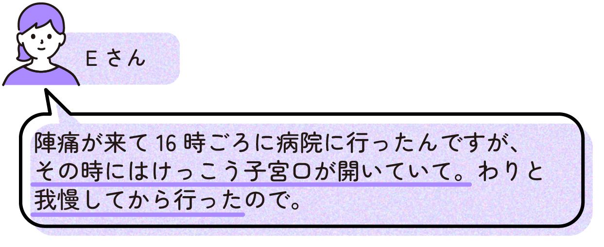 先輩ママの出産体験談。Eさんは陣痛が始まって16時ごろに病院へ行ったが、その時点で子宮口がかなり開いていた。陣痛をしばらく我慢してから受診したため、想像以上にお産が進んでいたと話している。