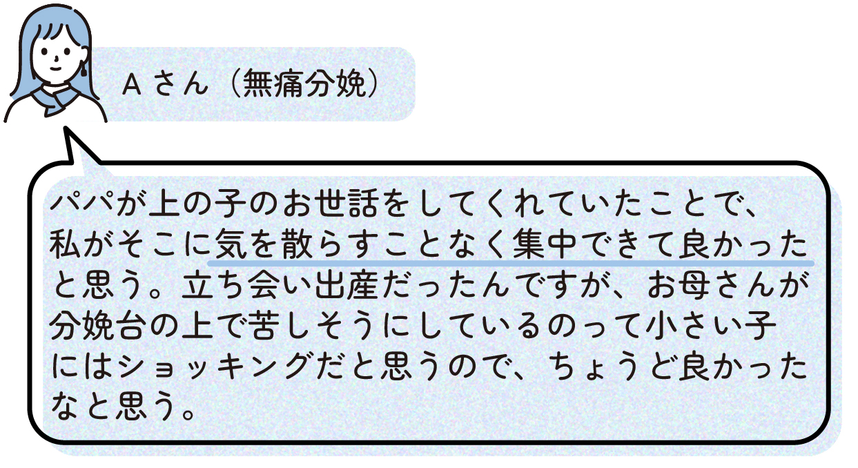 無痛分娩を経験したAさんの出産体験談。家族が上の子の世話をしてくれていたことで、出産に集中できて良かったと話している。立ち会い出産だったが、分娩中の様子を見ることは小さい子どもには負担になる可能性があるため、上の子のケアを任せられたことが助けになったというエピソード。