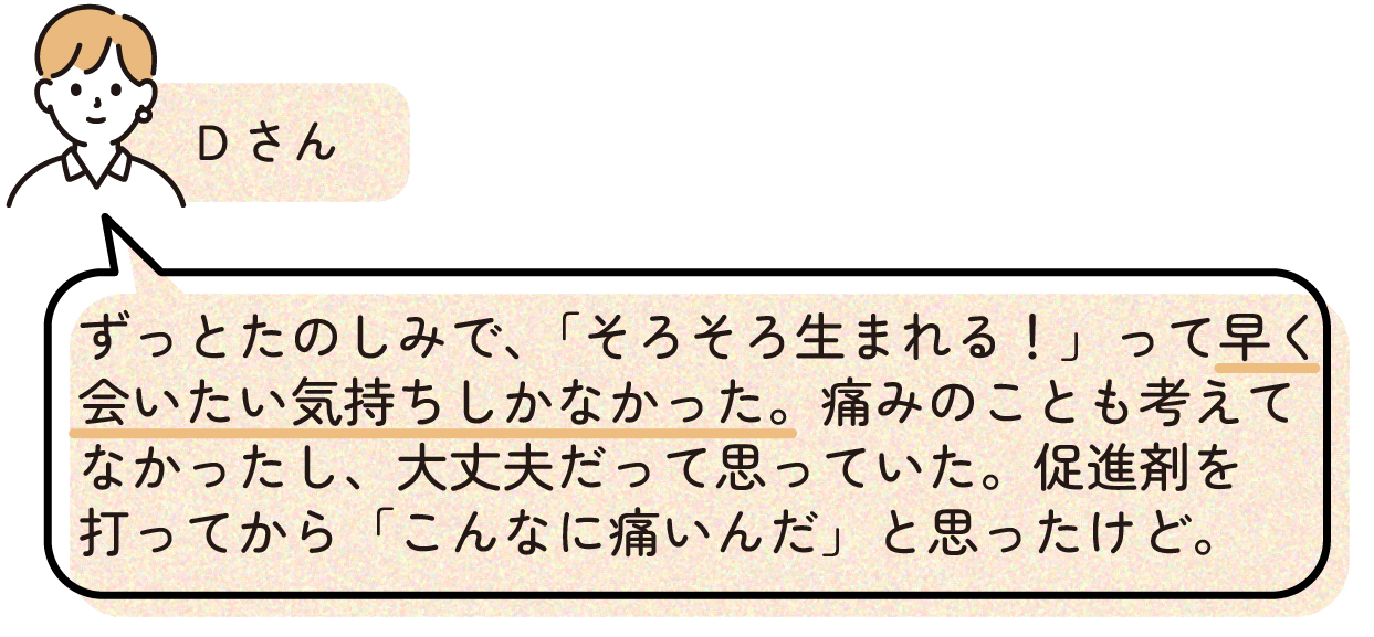 先輩ママの出産体験談。Dさんは出産をずっと楽しみにしており、『そろそろ生まれる』と赤ちゃんに早く会いたい気持ちが強かったため、陣痛の痛みについてはあまり考えていなかった。陣痛促進剤を使ってから初めて、出産の痛みの強さを実感したと話している。