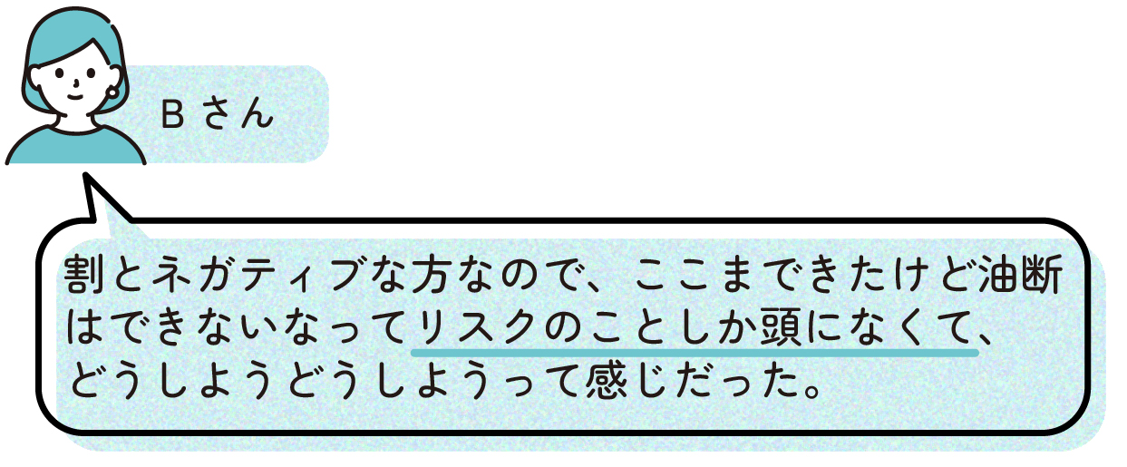 先輩ママの出産体験談。Bさんはもともと慎重な性格で、ここまで順調にきたとしても油断はできないと考え、出産までのリスクばかりを意識していた。そのため『どうしよう』という気持ちが強く、不安を感じながら過ごしていたと話している。