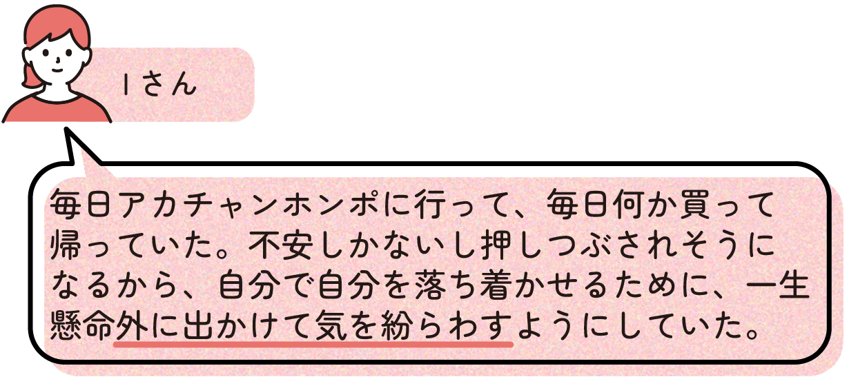 先輩ママの出産体験談。Iさんは出産前の不安が大きく、自宅にいると気持ちが押しつぶされそうになるため、毎日のようにアカチャンホンポへ出かけて買い物をしていた。外出することで気分転換を図り、自分自身を落ち着かせながら出産の日を迎えたと話している。