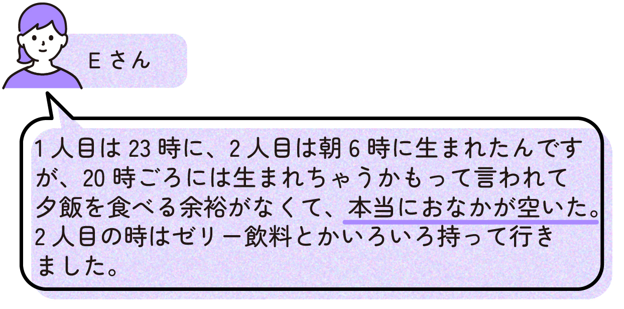 先輩ママの出産体験談。Eさんは1人目を23時、2人目を朝6時に出産した。出産前には20時ごろに生まれるかもしれないと言われたため夕食を食べる余裕がなく、非常に空腹だった経験から、2人目の出産時にはゼリー飲料などを持参した。