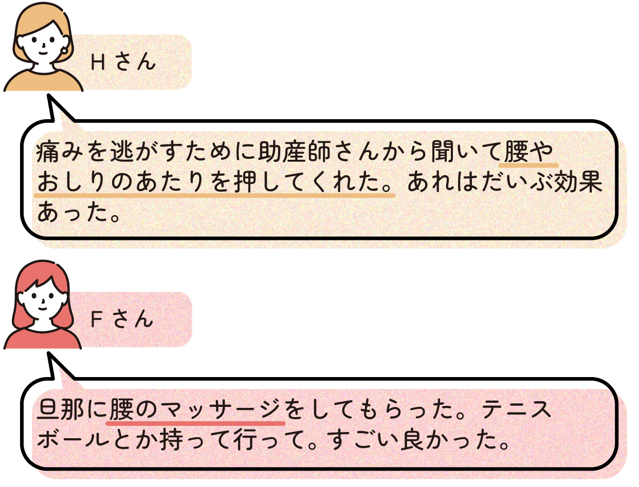 先輩ママの出産体験談。Hさんは、陣痛の痛みを和らげるために助産師から教わった方法で腰やおしりのあたりを押してもらい、効果を感じたと話している。Fさんは、家族に腰をマッサージしてもらい、さらにテニスボールを持参して使用したことで楽になったと話している。