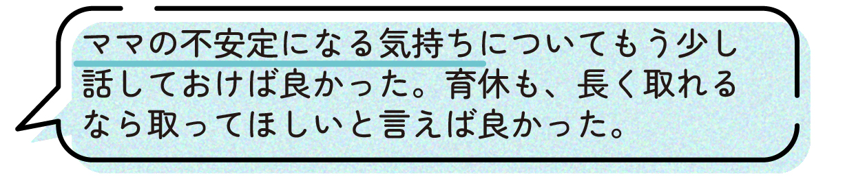 先輩ママの声。産後のママの気持ちの変化や不安について、妊娠中にパートナーともっと話し合っておけば良かったという体験談。育児休業についても、長く取得できるなら取ってほしいと伝えておけば良かったと話している。