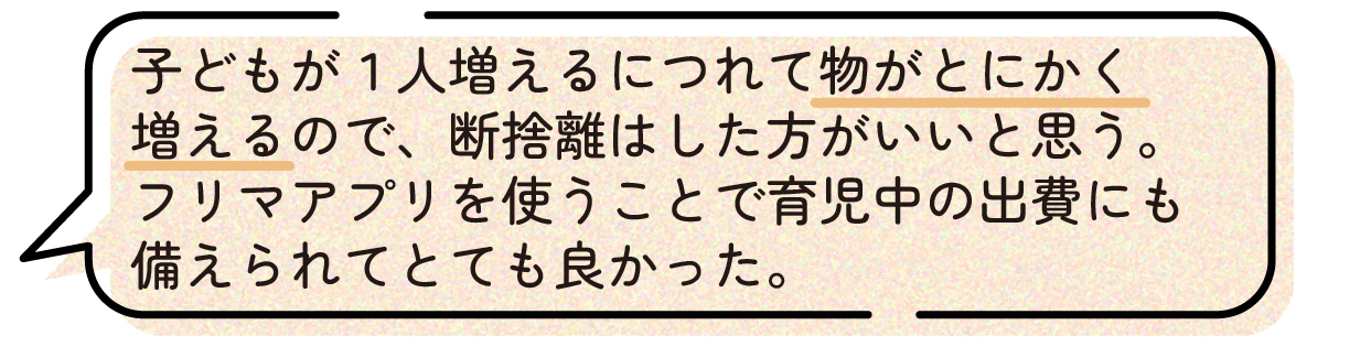 先輩ママの声。子どもが1人増えると持ち物が大幅に増えるため、妊娠中のうちに断捨離をしておいた方が良いという体験談。不要な物はフリマアプリで売ることで、育児にかかる出費への備えにもなり、とても役立ったと話している。