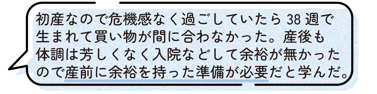 先輩ママの声。初産だったためまだ大丈夫だと思って過ごしていたが、38週で出産となり、必要な買い物が間に合わなかったという体験談。産後も体調不良や入院があり準備を進める余裕がなかったことから、出産前は余裕を持って準備しておくことが大切だと感じたと話している。