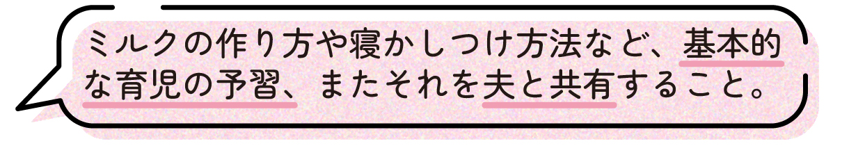 先輩ママの声。ミルクの作り方や寝かしつけの方法など、基本的な育児について事前に予習しておけば良かったという体験談。また、学んだ内容をパートナーと共有しておくことの大切さを感じたと話している。