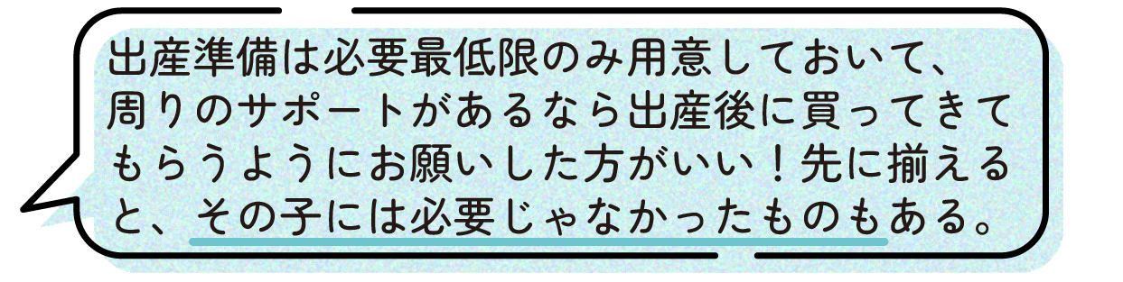 先輩ママの声。出産準備は必要最低限のものだけを用意し、周囲のサポートを受けられるなら出産後に必要なものを買ってきてもらう方が良いという体験談。事前にたくさん準備しても、実際にはその子には必要のない育児用品もあったと話している。