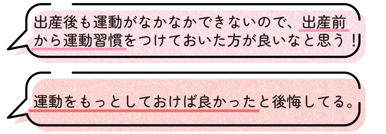先輩ママの声。出産後はまとまった運動の時間を取りにくくなるため、妊娠中から運動習慣をつけておけば良かったという体験談。出産前にもっと運動しておけば良かったと後悔しているという声もあった。