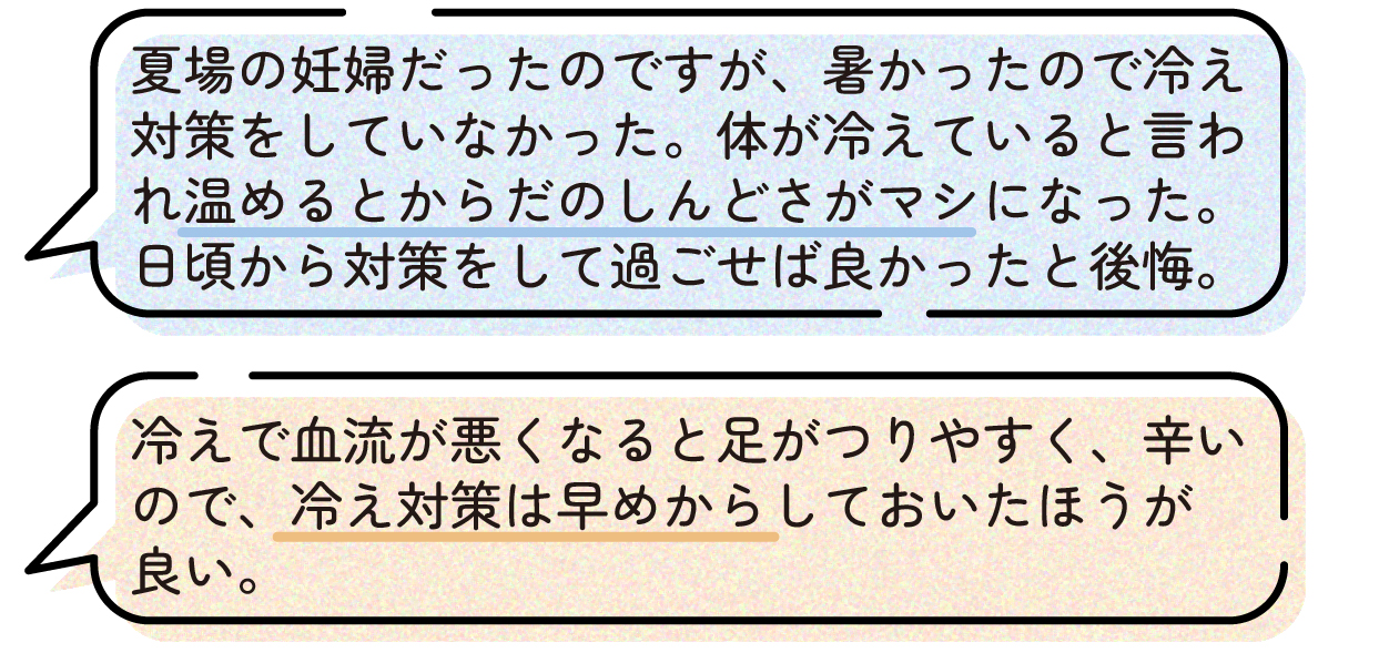 先輩ママの声。夏の妊婦だったため暑さから冷え対策をしていなかったが、体が冷えていると言われて温めたところ体のしんどさが軽くなったという体験談。もっと早い時期から冷え対策をしておけば良かったと後悔している。また、冷えによって血流が悪くなると足がつりやすくなってつらいため、冷え対策は早めに始めた方が良いという声もあった。