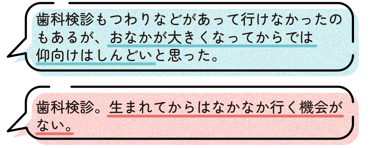 先輩ママの声。つわりの影響もあって歯科検診に行けなかったが、おなかが大きくなってからは診察台で仰向けになるのがつらかったため、もっと早く受診しておけば良かったという体験談。また、出産後は歯科検診へ行く機会を確保しにくくなるため、妊娠中のうちに受診しておくことが大切だという声もあった。