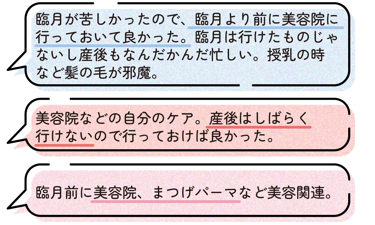 先輩ママの声。臨月は体がつらく美容院へ行く余裕がなかったため、臨月前に美容院へ行っておいて良かったという体験談。産後もしばらくは忙しく、自分のための時間を取りにくいうえ、授乳時には髪の毛が邪魔になることもあったと話している。また、美容院やまつげパーマなどの美容関連のケアは、出産前に済ませておけば良かったという声もあった。