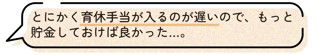 先輩ママの声。育児休業給付金が支給されるまでに時間がかかるため、妊娠中にもっと貯金をしておけば良かったという体験談。