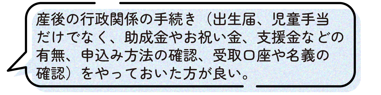 先輩ママの声。出産後は出生届や児童手当の手続きだけでなく、助成金やお祝い金、各種支援金の有無の確認、申請方法の確認、受取口座や名義の確認など、行政関連の手続きが多いため、妊娠中のうちに調べておいた方が良いという体験談。