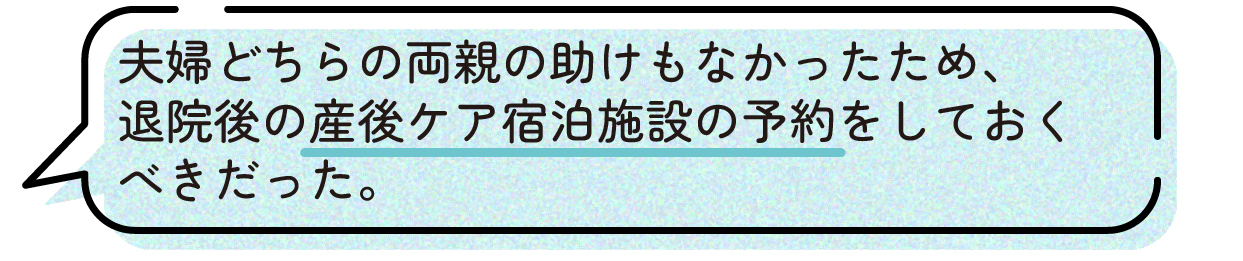 先輩ママの声。夫婦どちらの両親からも育児や家事のサポートを受けられない状況だったため、退院後に利用できる産後ケア宿泊施設を事前に予約しておけば良かったという体験談。出産後のサポート体制を妊娠中から準備しておくことの大切さを感じたと話している。