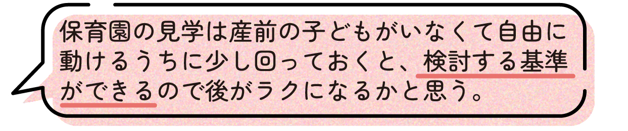 先輩ママの声。保育園の見学は、子どもが生まれる前の自由に動ける時期に少しでも回っておくと良いという体験談。実際に見学しておくことで保育園を選ぶ基準ができ、入園先を検討する際に役立ったと話している。