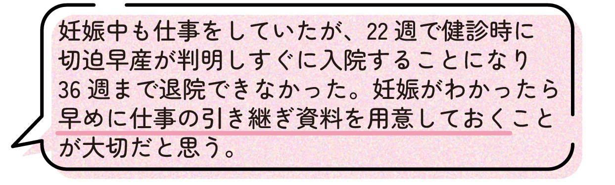 先輩ママの声。妊娠中も仕事を続けていたが、妊娠22週の健診で切迫早産と診断され、そのまま入院となり36週まで退院できなかったという体験談。予期せず仕事を休む可能性もあるため、妊娠が分かった段階で早めに引き継ぎ資料を準備しておくことが大切だと話している。