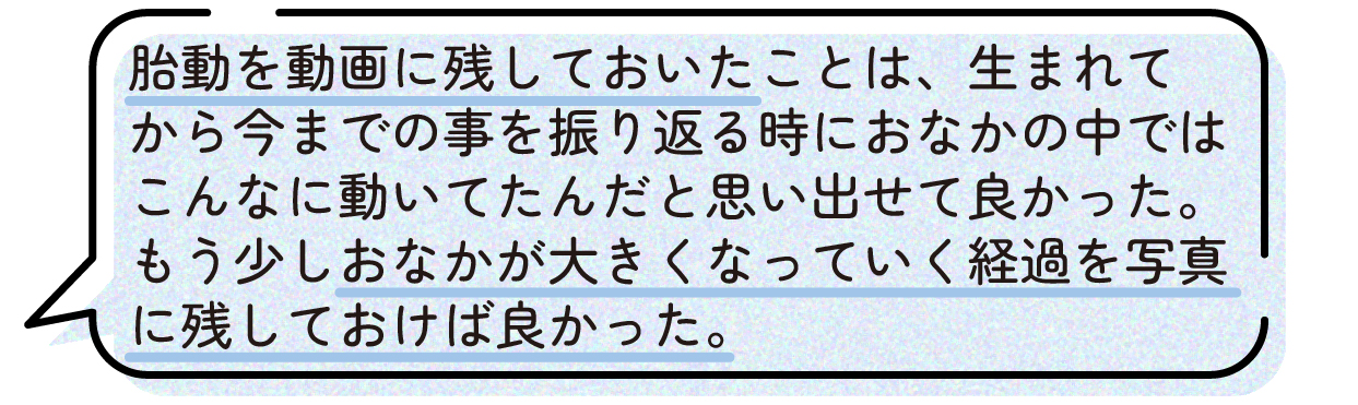 先輩ママの声。胎動を動画に残しておいたことで、子どもが生まれてから成長を振り返る際に、おなかの中で元気に動いていた様子を思い出せて良かったという体験談。また、おなかが大きくなっていく経過をもっと写真に残しておけば良かったと話している。