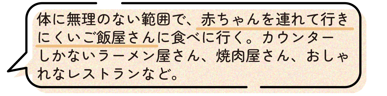 先輩ママの声。体調に無理のない範囲で、赤ちゃんを連れて行きにくくなる飲食店へ行っておいて良かったという体験談。カウンター席のみのラーメン店や焼肉店、おしゃれなレストランなど、出産後は利用しにくくなる場所で食事を楽しんでおくことをおすすめしている。