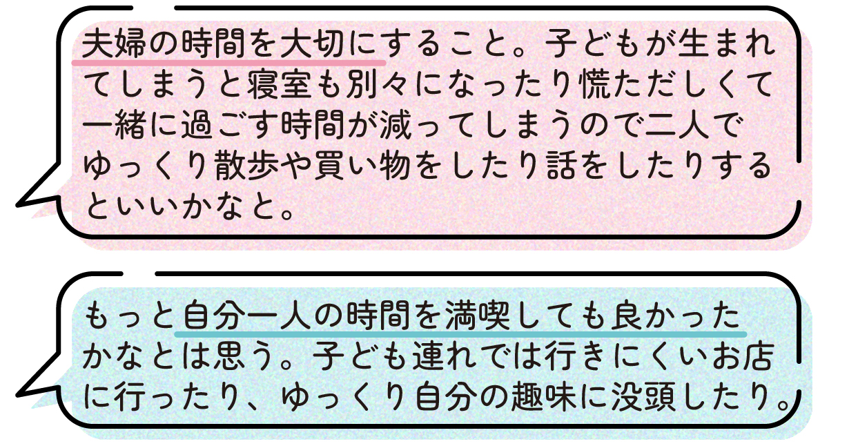 先輩ママの声。子どもが生まれると生活が忙しくなり、寝室を分けることもあって夫婦でゆっくり過ごす時間が減るため、妊娠中は夫婦の時間を大切にしておいた方が良いという体験談。二人で散歩や買い物をしたり、ゆっくり話をしたりする時間がおすすめだという。また、子どもが生まれる前に、一人で過ごす時間や趣味に没頭する時間ももっと楽しんでおけば良かったという声もあった。